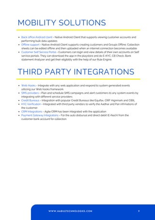 9
WWW.HABILETECHNOLOGIES.COM
THIRD PARTY INTEGRATIONS
Web Hooks - Integrate with any web application and respond to system generated events
utilizing our Web hooks framework
SMS providers - Plan and schedule SMS campaigns and alert customers to any system events by
integrating with different service providers
Credit Bureaus - Integration with popular Credit Bureaus like Equifax, CRIF Hignmark and CIBIL
KYC Verification - Integrated with third party vendors to verify the Aadhar and Pan infrmations of
the customer
CRM Integrations - Agile CRM has been integrated with the application
Payment Gateway Integrations - For the auto disbursal and direct debit (E-Nach) from the
customer bank account for collection
MOBILITY SOLUTIONS
Back office Android client - Native Android Client that supports viewing customer accounts and
performing bulk data updates
Offline support - Native Android Client supports creating customers and Groups Offline. Collection
sheets can be edited offline and then uploaded when an internet connection becomes available
Customer Self Service Portal - Customers can login and view details of their own accounts on Self
service portals. They can download the app in the playstore and do E-KYC, CB Check, Bank
statement Analyzer and get their eligibility with the help of our Rule Engine.
 