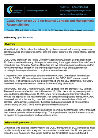 COSO Framework 2013 for Internal Controls and Management
Responsibilities
Tuesday, Mar 24, 2015 | 10:00 AM PST | 01:00 PM EST, Duration: 90 min, Course Level: Intermediate
Webinar by Lynn Fountain
Overview
When the topic of internal control is brought up, the conversation frequently centers on
control activities or procedures, rather than the bigger picture of the whole internal control
framework.
COSO 2013 along with the Public Company Accounting Oversight Board’s December
2012 report on the adequacy of the public accounting firm’s application of Internal Control
procedures over Financial Analysis Reporting are two critical compliance documents that
have a tremendous impact on the ongoing application of focus of not just financial
reporting but also operational and compliance internal controls.
A December 2014 deadline was established by the COSO Commission for transition
from the COSO 1992 internal control framework to the COSO 2013 internal control
framework. For companies who are publicly traded and file SEC statements, the COSO
framework is the guidance most cited for Sarbanes-Oxley attestation.
In May 2013, the COSO framework 2013 was updated from the previous 1992 version.
The new framework effective date is December 15, 2014. As such, any company with a
year-end falling after December 15, 2014 must have transitioned their internal control
work to the aspects of the new framework. For companies not publicly traded, the COSO
framework remains the leading control document utilized in evaluation of internal
controls. Management, executives, the board and auditors should all have a strong
understanding of COSO 2013 and its principle based approach.
In addition, COSO is strongly urging companies to employ the framework further than just
their internal controls to financial reporting. The expectation is that the framework should
be applied through operations and compliance areas.
Why should you attend?
Companies who disclose that they follow the COSO framework for SOX compliance must
be able to firmly attest with adequate documentation in relation to the 17 principles cited
within the new framework. The simple fact that the 2013 COSO framework found it
 