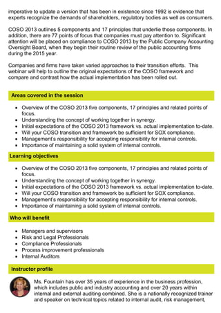 imperative to update a version that has been in existence since 1992 is evidence that
experts recognize the demands of shareholders, regulatory bodies as well as consumers.
COSO 2013 outlines 5 components and 17 principles that underlie those components. In
addition, there are 77 points of focus that companies must pay attention to. Significant
attention will be placed on compliance to COSO 2013 by the Public Company Accounting
Oversight Board, when they begin their routine review of the public accounting firms
during the 2015 year.
Companies and firms have taken varied approaches to their transition efforts. This
webinar will help to outline the original expectations of the COSO framework and
compare and contrast how the actual implementation has been rolled out.
Areas covered in the session
 Overview of the COSO 2013 five components, 17 principles and related points of
focus.
 Understanding the concept of working together in synergy.
 Initial expectations of the COSO 2013 framework vs. actual implementation to-date.
 Will your COSO transition and framework be sufficient for SOX compliance.
 Management’s responsibility for accepting responsibility for internal controls.
 Importance of maintaining a solid system of internal controls.
Learning objectives
 Overview of the COSO 2013 five components, 17 principles and related points of
focus.
 Understanding the concept of working together in synergy.
 Initial expectations of the COSO 2013 framework vs. actual implementation to-date.
 Will your COSO transition and framework be sufficient for SOX compliance.
 Management’s responsibility for accepting responsibility for internal controls.
 Importance of maintaining a solid system of internal controls.
Who will benefit
 Managers and supervisors
 Risk and Legal Professionals
 Compliance Professionals
 Process improvement professionals
 Internal Auditors
Instructor profile
Ms. Fountain has over 35 years of experience in the business profession,
which includes public and industry accounting and over 20 years within
internal and external auditing combined. She is a nationally recognized trainer
and speaker on technical topics related to internal audit, risk management,
 