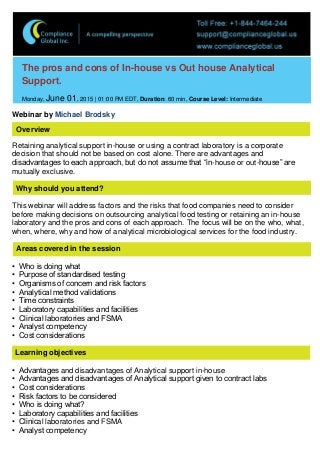 The pros and cons of In-house vs Out house Analytical
Support.
Monday, June 01, 2015 | 01:00 PM EDT, Duration: 60 min, Course Level: Intermediate
Webinar by Michael Brodsky
Overview
Retaining analytical support in-house or using a contract laboratory is a corporate
decision that should not be based on cost alone. There are advantages and
disadvantages to each approach, but do not assume that “in-house or out-house” are
mutually exclusive.
Why should you attend?
This webinar will address factors and the risks that food companies need to consider
before making decisions on outsourcing analytical food testing or retaining an in-house
laboratory and the pros and cons of each approach. The focus will be on the who, what,
when, where, why and how of analytical microbiological services for the food industry.
Areas covered in the session
• Who is doing what
• Purpose of standardised testing
• Organisms of concern and risk factors
• Analytical method validations
• Time constraints
• Laboratory capabilities and facilities
• Clinical laboratories and FSMA
• Analyst competency
• Cost considerations
Learning objectives
• Advantages and disadvantages of Analytical support in-house
• Advantages and disadvantages of Analytical support given to contract labs
• Cost considerations
• Risk factors to be considered
• Who is doing what?
• Laboratory capabilities and facilities
• Clinical laboratories and FSMA
• Analyst competency
 