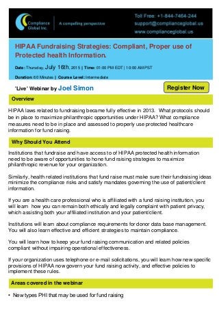 Overview
Why Should You Attend
HIPAA Fundraising Strategies: Compliant, Proper use of
Protected health Information.
Date: Thursday, July 16th, 2015 || Time: 01:00 PM EDT | 10:00 AM PST
Duration: 60 Minutes || Course Level: Intermediate
'Live' Webinar by Joel Simon
HIPAA laws related to fundraising became fully effective in 2013. What protocols should
be in place to maximize philanthropic opportunities under HIPAA? What compliance
measures need to be in place and assessed to properly use protected healthcare
information for fund raising.
Institutions that fundraise and have access to of HIPAA protected health information
need to be aware of opportunities to hone fund raising strategies to maximize
philanthropic revenue for your organization.
Similarly, health related institutions that fund raise must make sure their fundraising ideas
minimize the compliance risks and satisfy mandates governing the use of patient/client
information.
If you are a health care professional who is affiliated with a fund raising institution, you
will learn how you can remain both ethically and legally complaint with patient privacy,
which assisting both your affiliated institution and your patient/client.
Institutions will learn about compliance requirements for donor data base management.
You will also learn effective and efficient strategies to maintain compliance.
You will learn how to keep your fund raising communication and related policies
compliant without impairing operational effectiveness.
If your organization uses telephone or e-mail solicitations, you will learn how new specific
provisions of HIPAA now govern your fund raising activity, and effective policies to
implement these rules.
Areas covered in the webinar
• New types PHI that may be used for fund raising
Register Now
 