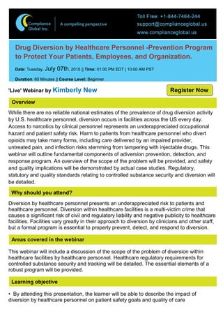 Overview
Drug Diversion by Healthcare Personnel -Prevention Program
to Protect Your Patients, Employees, and Organization.
Date: Tuesday, July 07th, 2015 || Time: 01:00 PM EDT | 10:00 AM PST
Duration: 60 Minutes || Course Level: Beginner
'Live' Webinar by Kimberly New
While there are no reliable national estimates of the prevalence of drug diversion activity
by U.S. healthcare personnel, diversion occurs in facilities across the US every day.
Access to narcotics by clinical personnel represents an underappreciated occupational
hazard and patient safety risk. Harm to patients from healthcare personnel who divert
opioids may take many forms, including care delivered by an impaired provider,
untreated pain, and infection risks stemming from tampering with injectable drugs. This
webinar will outline fundamental components of adiversion prevention, detection, and
response program. An overview of the scope of the problem will be provided, and safety
and quality implications will be demonstrated by actual case studies. Regulatory,
statutory and quality standards relating to controlled substance security and diversion will
be detailed.
Why should you attend?
Diversion by healthcare personnel presents an underappreciated risk to patients and
healthcare personnel. Diversion within healthcare facilities is a multi-victim crime that
causes a significant risk of civil and regulatory liability and negative publicity to healthcare
facilities. Facilities vary greatly in their approach to diversion by clinicians and other staff,
but a formal program is essential to properly prevent, detect, and respond to diversion.
Areas covered in the webinar
This webinar will include a discussion of the scope of the problem of diversion within
healthcare facilities by healthcare personnel. Healthcare regulatory requirements for
controlled substance security and tracking will be detailed. The essential elements of a
robust program will be provided.
Learning objective
• By attending this presentation, the learner will be able to describe the impact of
diversion by healthcare personnel on patient safety goals and quality of care
Register Now
 