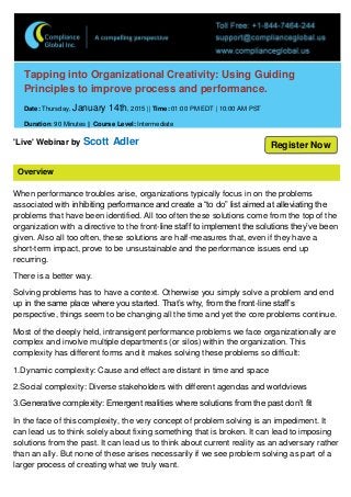 Overview
Tapping into Organizational Creativity: Using Guiding
Principles to improve process and performance.
Date: Thursday, January 14th, 2015 || Time: 01:00 PM EDT | 10:00 AM PST
Duration: 90 Minutes || Course Level: Intermediate
'Live' Webinar by Scott Adler
When performance troubles arise, organizations typically focus in on the problems
associated with inhibiting performance and create a “to do” list aimed at alleviating the
problems that have been identified. All too often these solutions come from the top of the
organization with a directive to the front-line staff to implement the solutions they’ve been
given. Also all too often, these solutions are half-measures that, even if they have a
short-term impact, prove to be unsustainable and the performance issues end up
recurring.
There is a better way.
Solving problems has to have a context. Otherwise you simply solve a problem and end
up in the same place where you started. That’s why, from the front-line staff’s
perspective, things seem to be changing all the time and yet the core problems continue.
Most of the deeply held, intransigent performance problems we face organizationally are
complex and involve multiple departments (or silos) within the organization. This
complexity has different forms and it makes solving these problems so difficult:
1.Dynamic complexity: Cause and effect are distant in time and space
2.Social complexity: Diverse stakeholders with different agendas and worldviews
3.Generative complexity: Emergent realities where solutions from the past don’t fit
In the face of this complexity, the very concept of problem solving is an impediment. It
can lead us to think solely about fixing something that is broken. It can lead to imposing
solutions from the past. It can lead us to think about current reality as an adversary rather
than an ally. But none of these arises necessarily if we see problem solving as part of a
larger process of creating what we truly want.
Register Now
 