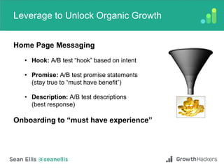 Leverage to Unlock Organic Growth
Home Page Messaging
• Hook: A/B test “hook” based on intent
• Promise: A/B test promise statements
(stay true to “must have benefit”)
• Description: A/B test descriptions
(best response)
Onboarding to “must have experience”
 