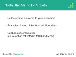 North Star Metric for Growth
• Reflects value delivered to your customers
• Examples: Airbnb nights booked, Uber rides
• Captures several metrics
(i.e. retention reflected in MRR and MAU)
 