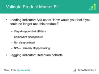 Validate Product Market Fit
• Leading indicator: Ask users “How would you feel if you
could no longer use this product?”
– Very disappointed (40%+)
– Somewhat disappointed
– Not disappointed
– N/A – I already stopped using
• Lagging indicator: Retention cohorts
 