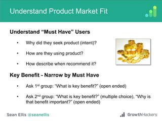 Understand Product Market Fit
Understand “Must Have” Users
• Why did they seek product (intent)?
• How are they using product?
• How describe when recommend it?
Key Benefit - Narrow by Must Have
• Ask 1st group: “What is key benefit?” (open ended)
• Ask 2nd group: “What is key benefit?” (multiple choice), “Why is
that benefit important?” (open ended)
 