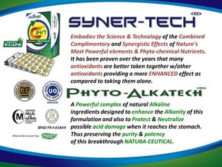 Embodies the Science & Technology of the Combined
Complimentary and Synergistic Effects of Nature‘s
Most Powerful elements & Phyto-chemical Nutrients.
It has been proven over the years that many
antioxidants are better taken together w/other
antioxidants providing a more ENHANCED effect as
compared to taking them alone.


A Powerful complex of natural Alkaline
ingredients designed to enhance the Alkanity of this
formulation and also to Protect & Neutralize
possible acid damage when it reaches the stomach.
Thus preserving the purity & potency
of this breakthrough NATURA-CEUTICAL.
 
