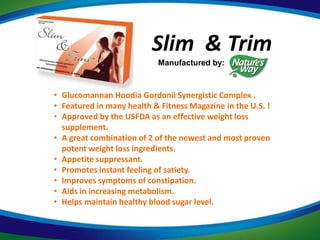 Slim & Trim
                           Manufactured by:



• Glucomannan Hoodia Gordonii Synergistic Complex .
• Featured in many health & Fitness Magazine in the U.S. !
• Approved by the USFDA as an effective weight loss
  supplement.
• A great combination of 2 of the newest and most proven
  potent weight loss ingredients.
• Appetite suppressant.
• Promotes instant feeling of satiety.
• Improves symptoms of constipation.
• Aids in increasing metabolism.
• Helps maintain healthy blood sugar level.
 