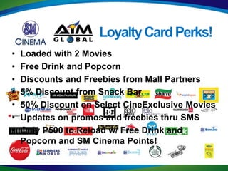 Loyalty Card Perks!
•   Loaded with 2 Movies
•   Free Drink and Popcorn
•   Discounts and Freebies from Mall Partners
•   5% Discount from Snack Bar
•   50% Discount on Select CineExclusive Movies
•   Updates on promos and freebies thru SMS
•   Only P500 to Reload w/ Free Drink and
    Popcorn and SM Cinema Points!
 