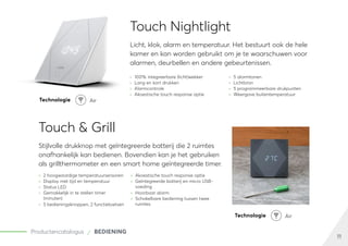 11
Productencatalogus BEDIENING
Touch Nightlight
Licht, klok, alarm en temperatuur. Het bestuurt ook de hele
kamer en kan worden gebruikt om je te waarschuwen voor
alarmen, deurbellen en andere gebeurtenissen.
	
» 100% integreerbare (licht)wekker
	
» Lang en kort drukken
	
» Alarmcontrole
	
» Akoestische touch response optie
	
» 5 alarmtonen
	
» Lichtbron
	
» 5 programmeerbare drukpunten
	
» Weergave buitentemperatuur
Technologie Air
Technologie Air
Touch & Grill
Stijlvolle drukknop met geïntegreerde batterij die 2 ruimtes
onafhankelijk kan bedienen. Bovendien kan je het gebruiken
als grillthermometer en een smart home geïntegreerde timer.
	
» 2 hoogwaardige temperatuursensoren
	
» Display met tijd en temperatuur
	
» Status LED
	
» Gemakkelijk in te stellen timer
(minuten)
	
» 5 bedieningsknoppen, 2 functietoetsen
	
» Akoestische touch response optie
	
» Geïntegreerde batterij en micro USB-
voeding
	
» Hoorbaar alarm
	
» Schakelbare bediening tussen twee
ruimtes
 