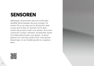 12
Alledaagse componenten die jouw huishouden
dezelfde dienst bewijzen als jouw zintuigen. Ze
werken 24 uur per dag voor je. Dankzij hen weet
Loxone wat te doen en wanneer het te doen,
zonder dat je erover hoeft na te denken. Ze kunnen
verwarmen, luchten, verlichten, de jaloezieën sluiten
of je tijdig waarschuwen voor gevaar. Je geniet
gewoon van meer tijd, perfect zicht, meer gemak,
besparingen en een heerlijk gevoel van zorgeloos
leven.
SENSOREN
 