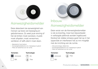 14
Productencatalogus SENSOREN
Aanwezigheidsmelder
Deze detecteert de aanwezigheid van
mensen op basis van beweging en
geluidsniveaus. Zo weet jouw woning of
het de lichten moet aandoen, muziek
moet afspelen, moet verwarmen,
ventileren of zelfs alarm moet slaan.
	
» Bekabeld of met batterij
	
» Aanwezigheidsdetectie o.b.v. beweging en geluid
	
» Meet de helderheid van de ruimte
Inbouw
Aanwezigheidsmelder
Deze versie van de Aanwezigheidsmelder
is net zo krachtig, maar kan bijvoorbeeld
in verlaagde plafonds worden ingebouwd.
Dankzij het vlakke ontwerp gaat het op in het
oppervlak en interfereert het zo min mogelijk
met de inrichting van de ruimte.
	
» Inbouwmontage, vlakke lens
	
» Aanwezigheidsdetectie o.b.v. beweging en geluid
	
» Meet de helderheid van de ruimte
Varianten Technologie
Antraciet Air
Wit Tree
Varianten Technologie
Antraciet
Wit
Tree
 
