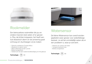 15
Productencatalogus SENSOREN
Rookmelder
Een betrouwbare rookmelder die jou en
andere inwoners laat weten of er gevaar
is. Plus, de lichten knipperen, het heeft een
luid akoestisch alarm en de zonwering gaat
omhoog om vluchtwegen vrij te maken.
	
» Optische rookdetectie (Tyndall-effect)
	
» Akoestisch en optisch alarm
	
» Werkt zelfstandig (zonder Loxone)
	
» Batterij aangedreven
	
» Voldoet aan de eisen inzake brandbeveiliging van het gebouw
Watersensor
De kleine Watersensor kan overal worden
geplaatst waar gevaar voor waterlekkage
bestaat. Je zal het onmiddellijk weten als er
een probleem is, waar je ook bent.
	
» Detectie van contact met water
	
» 1 programmeerbare knop
	
» Batterij aangedreven
Technologie Air
Technologie Air
 