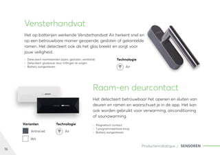 16
Productencatalogus SENSOREN
Vensterhandvat
Het op batterijen werkende Vensterhandvat Air herkent snel en
op een betrouwbare manier geopende, gesloten of gekantelde
ramen. Het detecteert ook als het glas breekt en zorgt voor
jouw veiligheid.
	
» Detecteert raamstanden (open, gesloten, ventilatie)
	
» Detecteert glasbreuk door trillingen te volgen
	
» Batterij aangedreven
Raam-en deurcontact
Het detecteert betrouwbaar het openen en sluiten van
deuren en ramen en waarschuwt je in de app. Het kan
ook worden gebruikt voor verwarming, airconditioning
of saunawarming.
	
» Magnetisch contact
	
» 1 programmeerbare knop
	
» Batterij aangedreven
Varianten Technologie
Antraciet Air
Wit
Technologie
Air
 
