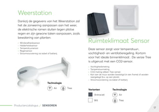 17
Productencatalogus SENSOREN
Weerstation
Dankzij de gegevens van het Weerstation zal
het de zonwering aanpassen aan het weer,
de elektrische ramen sluiten tegen plotse
regen en zijn gewone taken aanpassen, zoals
bewatering van planten.
	
» Windsnelheidssensor
	
» Helderheidssensor
	
» Temperatuursensor
	
» Regensensor
	
» Stroomvoorziening via kabel of batterij
Ruimteklimaat Sensor
Deze sensor zorgt voor temperatuur-,
vochtigheid- en ventilatieregeling. Kortom
voor het ideale binnenklimaat . De versie Tree
is uitgerust met een CO2-sensor.
	
» Vochtigheidsmeting
	
» Temperatuurmeting
	
» CO2-meting (alleen Tree-versie)
	
» Kan aan de muur worden bevestigd (in een frame) of worden
neergelegd (b.v. op een plank).
	
» Stroomvoorziening via kabel of batterij
Technologie
Air Tree
Varianten Technologie
Antraciet Air
Wit Tree
 