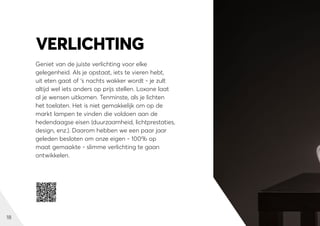 18
Geniet van de juiste verlichting voor elke
gelegenheid. Als je opstaat, iets te vieren hebt,
uit eten gaat of ‘s nachts wakker wordt - je zult
altijd wel iets anders op prijs stellen. Loxone laat
al je wensen uitkomen. Tenminste, als je lichten
het toelaten. Het is niet gemakkelijk om op de
markt lampen te vinden die voldoen aan de
hedendaagse eisen (duurzaamheid, lichtprestaties,
design, enz.). Daarom hebben we een paar jaar
geleden besloten om onze eigen - 100% op
maat gemaakte - slimme verlichting te gaan
ontwikkelen.
VERLICHTING
 