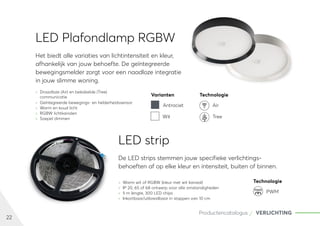 22
Productencatalogus VERLICHTING
LED Plafondlamp RGBW
	
» Draadloze (Air) en bekabelde (Tree)
communicatie
	
» Geïntegreerde bewegings- en helderheidssensor
	
» Warm en koud licht
	
» RGBW lichtkanalen
	
» Soepel dimmen
Het biedt alle variaties van lichtintensiteit en kleur,
afhankelijk van jouw behoefte. De geïntegreerde
bewegingsmelder zorgt voor een naadloze integratie
in jouw slimme woning.
LED strip
	
» Warm wit of RGBW (kleur met wit kanaal)	
	
» IP 20, 65 of 68 ontwerp voor alle omstandigheden
	
» 5 m lengte, 300 LED chips
	
» Inkortbaar/uitbreidbaar in stappen van 10 cm
De LED strips stemmen jouw specifieke verlichtings-
behoeften af op elke kleur en intensiteit, buiten of binnen.
Varianten Technologie
Antraciet Air
Wit Tree
Technologie
PWM
PWM
 