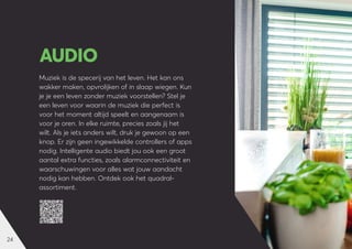 24
Muziek is de specerij van het leven. Het kan ons
wakker maken, opvrolijken of in slaap wiegen. Kun
je je een leven zonder muziek voorstellen? Stel je
een leven voor waarin de muziek die perfect is
voor het moment altijd speelt en aangenaam is
voor je oren. In elke ruimte, precies zoals jij het
wilt. Als je iets anders wilt, druk je gewoon op een
knop. Er zijn geen ingewikkelde controllers of apps
nodig. Intelligente audio biedt jou ook een groot
aantal extra functies, zoals alarmconnectiviteit en
waarschuwingen voor alles wat jouw aandacht
nodig kan hebben. Ontdek ook het quadral-
assortiment.
AUDIO
 