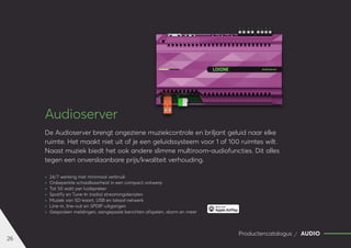 26
Productencatalogus AUDIO
Audioserver
De Audioserver brengt ongeziene muziekcontrole en briljant geluid naar elke
ruimte. Het maakt niet uit of je een geluidssysteem voor 1 of 100 ruimtes wilt.
Naast muziek biedt het ook andere slimme multiroom-audiofuncties. Dit alles
tegen een onverslaanbare prijs/kwaliteit verhouding.
	
» 24/7 werking met minimaal verbruik
	
» Onbeperkte schaalbaarheid in een compact ontwerp
	
» Tot 50 watt per luidspreker
	
» Spotify en Tune-In (radio) streamingdiensten
	
» Muziek van SD-kaart, USB en lokaal netwerk
	
» Line-in, line-out en SPDIF-uitgangen
	
» Gesproken meldingen, aangepaste berichten afspelen, alarm en meer
 