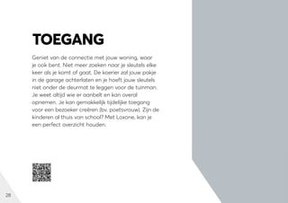 28
Geniet van de connectie met jouw woning, waar
je ook bent. Niet meer zoeken naar je sleutels elke
keer als je komt of gaat. De koerier zal jouw pakje
in de garage achterlaten en je hoeft jouw sleutels
niet onder de deurmat te leggen voor de tuinman.
Je weet altijd wie er aanbelt en kan overal
opnemen. Je kan gemakkelijk tijdelijke toegang
voor een bezoeker creëren (bv. poetsvrouw). Zijn de
kinderen al thuis van school? Met Loxone, kan je
een perfect overzicht houden.
TOEGANG
 