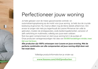3
Perfectioneer jouw woning
Je hebt gekozen voor de meest geavanceerde controle- en
automatiseringsoplossing op de markt voor jouw woning. Je hebt dus de cruciale
beslissing al genomen. Nu moet je alleen nog de kleine details afstemmen. Om
ervoor te zorgen dat niets jou tegenhoudt de Loxone Miniserver ten volle te
gebruiken, moeten de eindapparaten, zoals bedieningselementen, sensoren of
zelfs verlichting en multimedia, volledig aan jouw eisen voldoen.
Sluit dus geen compromissen en stem jouw woning tot in de puntjes af.
Onze producten vertegenwoordigen het idee van 50.000 handelingen minder, meer
tijd voor het leven.
Alle producten zijn 100% ontworpen voor Loxone en jouw ervaring. Met de
perfecte combinatie van alle componenten zal jouw woning altijd doen wat
het moet doen.
www.loxone.com/nlnl/producten
Volledige productinformatie kan je vinden op:
 