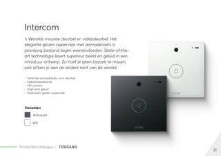 31
Productencatalogus TOEGANG
Intercom
‘s Werelds mooiste deurbel en videodeurbel. Het
elegante glazen oppervlak met aanraaktoets is
jarenlang bestand tegen weersinvloeden. State-of-the-
art technologie levert superieur beeld en geluid in een
miniatuur ontwerp. Zo hoef je geen bezoek te missen,
ook al ben je aan de andere kant van de wereld.
	
» Verlichte aanraaktoets voor deurbel
	
» Nabijheidsdetectie
	
» HD camera
	
» High-end geluid
	
» Duurzaam glazen oppervlak
Varianten
Antraciet
Wit
 