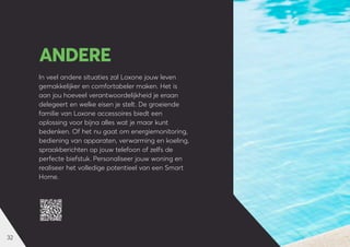 32
In veel andere situaties zal Loxone jouw leven
gemakkelijker en comfortabeler maken. Het is
aan jou hoeveel verantwoordelijkheid je eraan
delegeert en welke eisen je stelt. De groeiende
familie van Loxone accessoires biedt een
oplossing voor bijna alles wat je maar kunt
bedenken. Of het nu gaat om energiemonitoring,
bediening van apparaten, verwarming en koeling,
spraakberichten op jouw telefoon of zelfs de
perfecte biefstuk. Personaliseer jouw woning en
realiseer het volledige potentieel van een Smart
Home.
ANDERE
 