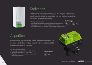 34
Productencatalogus ANDERE
Stelventiel
Het Loxone Stelventiel neemt jou alle zorgen uit handen,
zorgt voor de juiste temperatuur op het juiste moment en
voorkomt energieverspilling.
	
» Analoge positieregeling
	
» Geïntegreerde temperatuursensor (alleen luchtuitvoering)
	
» Vrij programmeerbare drukknop (alleen Air-versie)
	
» Stroomvoorziening via kabel of batterij (geldt voor Air-versie)
AquaStar
Laat Loxone Aquastar alle taken met betrekking tot de
werking van het zwembad op zich nemen. Alles is altijd
onder controle met de app.
	
» 6-wegs terugspoelventiel
	
» 2× analoge ingangen (0-10 V en 0,5-4,5 V)
	
» 3× digitale uitgangen (b.v. voor pomp)
	
» Mogelijkheid om 1-wire sensoren aan te sluiten
(temperatuurregeling)
Technologie
Air Tree
Technologie
Air
 