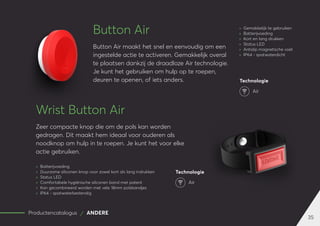 35
Productencatalogus ANDERE
Button Air
Button Air maakt het snel en eenvoudig om een
ingestelde actie te activeren. Gemakkelijk overal
te plaatsen dankzij de draadloze Air technologie.
Je kunt het gebruiken om hulp op te roepen,
deuren te openen, of iets anders.
Wrist Button Air
Zeer compacte knop die om de pols kan worden
gedragen. Dit maakt hem ideaal voor ouderen als
noodknop om hulp in te roepen. Je kunt het voor elke
actie gebruiken.
	
» Batterijvoeding
	
» Duurzame siliconen knop voor zowel kort als lang indrukken
	
» Status LED
	
» Comfortabele hygiënische siliconen band met patent
	
» Kan gecombineerd worden met vele 18mm polsbandjes
	
» IP64 - spatwaterbestendig
Technologie
Air
	
» Gemakkelijk te gebruiken
	
» Batterijvoeding
	
» Kort en lang drukken
	
» Status LED
	
» Antislip magnetische voet
	
» IP64 - spatwaterdicht
Technologie
Air
 