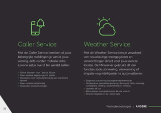 38
Productencatalogus ANDERE
Caller Service
Met de Caller Service bereiken al jouw
belangrijke meldingen je vanuit jouw
woning, zelfs zonder mobiele data.
Loxone zal je overal ter wereld bellen.
	
» Online diensten voor 1 jaar of 10 jaar
	
» Geen verdere beperkingen of kosten
	
» Oproepen naar het buitenland als een standaard
oproep
	
» Geen mobiele data nodig
	
» Gesproken waarschuwingen
Weather Service
Met de Weather Service ben je verzekerd
van nauwkeurige weergegevens en
verwachtingen direct voor jouw exacte
locatie. De Miniserver gebruikt dit om
functies zoals zonwering, verwarming of
irrigatie nog intelligenter te automatiseren.
	
» Gegevens van een toonaangevende leverancier
	
» Temperatuur, gevoelstemperatuur, dauwpunt, druk, neerslag,
vochtigheid, straling, windsnelheid en -richting
	
» Updates elk uur
	
» Betrouwbare voorspelling voor 66 uur vooruit
	
» Directe integratie in de Loxone app
 
