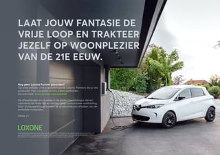 Nog geen Loxone Partner gevonden?
Op onze website vind je gecertificeerde Loxone Partners die je alle
producten met complete service zullen aanbieden.
Ga snel naar: www.loxone.com/partner
De afbeeldingen en situaties in de productencatalogus dienen
uitsluitend ter illustratie en vormen geen contractuele aanbieding.
Door drukbeperkingen kunnen de productkleuren afwijken van de
werkelijke materialen.
Versie 2.1
LAAT JOUW FANTASIE DE
VRIJE LOOP EN TRAKTEER
JEZELF OP WOONPLEZIER
VAN DE 21E EEUW.
Loxone behoudt zich het recht voor om de informatie, het gamma, de specificaties en de uitrusting van
de componenten te allen tijde te wijzigen. Voor exacte specificaties van functies en elementen of voor
een offerte of installatie, kan je contact opnemen met jouw Loxone Partner.
 