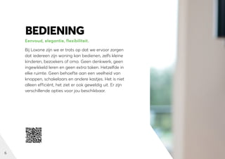 6
Bij Loxone zijn we er trots op dat we ervoor zorgen
dat iedereen zijn woning kan bedienen, zelfs kleine
kinderen, bezoekers of oma. Geen denkwerk, geen
ingewikkeld leren en geen extra taken. Hetzelfde in
elke ruimte. Geen behoefte aan een veelheid van
knoppen, schakelaars en andere kastjes. Het is niet
alleen efficiënt, het ziet er ook geweldig uit. Er zijn
verschillende opties voor jou beschikbaar.
BEDIENING
Eenvoud, elegantie, flexibiliteit.
 