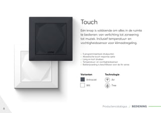 8
Productencatalogus BEDIENING
Touch
Eén knop is voldoende om alles in de ruimte
te bedienen: van verlichting tot zonwering
tot muziek. Inclusief temperatuur- en
vochtigheidssensor voor klimaatregeling.
	
» 5 programmeerbare drukpunten
	
» Akoestische touch response optie
	
» Lang en kort drukken
	
» Temperatuur- en vochtigheidssensor
	
» Batterijvoeding is beschikbaar voor de Air versie
Varianten Technologie
Antraciet Air
Wit Tree
 