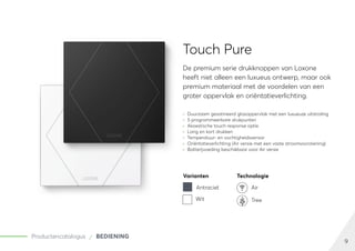 9
Productencatalogus BEDIENING
Touch Pure
De premium serie drukknoppen van Loxone
heeft niet alleen een luxueus ontwerp, maar ook
premium materiaal met de voordelen van een
groter oppervlak en oriëntatieverlichting.
	
» Duurzaam gesatineerd glasoppervlak met een luxueuze uitstraling
	
» 5 programmeerbare drukpunten
	
» Akoestische touch response optie
	
» Lang en kort drukken
	
» Temperatuur- en vochtigheidssensor
	
» Oriëntatieverlichting (Air versie met een vaste stroomvoorziening)
	
» Batterijvoeding beschikbaar voor Air versie
Varianten Technologie
Antraciet Air
Wit Tree
 