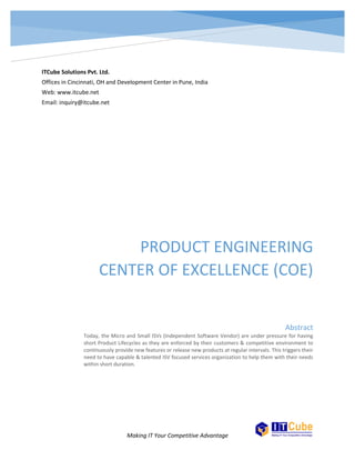 PRODUCT ENGINEERING CENTER 
Here is a link to the ITCube Intranet portal http://www.itcube.net/products.html www.itcube.net 
inquiry@itcube.net 
OF EXCELLENCE 
TODAY, THE MICRO AND SMALL ISVS (INDEPENDENT SOFTWARE VENDOR) ARE UNDER PRESSURE FOR HAVING SHORT PRODUCT 
LIFECYCLES AS THEY ARE ENFORCED BY THEIR CUSTOMERS & COMPETITIVE ENVIRONMENT TO CONTINUOUSLY PROVIDE NEW 
FEATURES OR RELEASE NEW PRODUCTS AT REGULAR INTERVALS. THIS TRIGGERS THEIR NEED TO HAVE CAPABLE & TALENTED ISV 
FOCUSED SERVICES ORGANIZATION TO HELP THEM WITH THEIR NEEDS WITHIN SHORT DURATION 
 