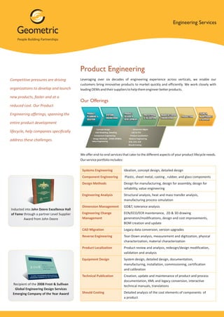 Engineering Services




                                           Product Engineering
Competitive pressures are driving          Leveraging over six decades of engineering experience across verticals, we enable our
                                           customers bring innovative products to market quickly and efficiently. We work closely with
organizations to develop and launch        leading OEMs and their suppliers to help them engineer better products.

new products, faster and at a
                                           Our Offerings
reduced cost. Our Product

Engineering offerings, spanning the

entire product development

lifecycle, help companies specifically

address these challenges.


                                           We offer end-to-end services that cater to the different aspects of your product lifecycle needs.
                                           Our service portfolio includes:

                                            Systems Engineering           Ideation, concept design, detailed design
                                            Component Engineering         Plastic, sheet metal, casting , rubber, and glass components
                                            Design Methods                Design for manufacturing, design for assembly, design for
                                                                          reliability, value engineering
                                            Engineering Analysis          Structural analysis, heat and mass transfer analysis,
                                                                          manufacturing process simulation
                                            Dimension Management          GD&T, tolerance analysis
Inducted into John Deere Excellence Hall
of Fame through a partner Level Supplier    Engineering Change            ECN/ECO/ECR maintenance, 2D & 3D drawing
        Award from John Deere               Management                    generation/modifications, design and cost improvements,
                                                                          BOM creation and update
                                            CAD Migration                 Legacy data conversion, version upgrades
                                            Reverse Engineering           Tear-Down analysis, measurement and digitization, physical
                                                                          characterization, material characterization
                                            Product Localization          Product review and analysis, redesign/design modification,
                                                                          validation and analysis
                                            Equipment Design              System design, detailed design, documentation,
                                                                          manufacturing, installation, commissioning, certification
                                                                          and calibration
                                            Technical Publication         Creation, update and maintenance of product and process
                                                                          documentation, XML and legacy conversion, interactive
 Recipient of the 2008 Frost & Sullivan                                   technical manuals, translations
  Global Engineering Design Services
 Emerging Company of the Year Award         Should Costing                Detailed analysis of the cost elements of components of
                                                                          a product
 