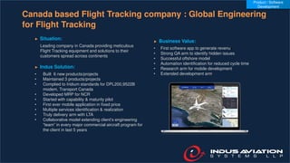 Canada based Flight Tracking company : Global Engineering
for Flight Tracking
► Situation:
Leading company in Canada providing meticulous
Flight Tracking equipment and solutions to their
customers spread across continents
► Indus Solution:
• Built 6 new products/projects
• Maintained 3 products/projects
• Complied to Iridium standards for DPL200,9522B
modem, Transport Canada
• Developed MRP for NCR
• Started with capability & maturity pilot
• First ever mobile application in fixed price
• Multiple services identification & realization
• Truly delivery arm with LTA
• Collaborative model extending client’s engineering
“team” in every major commercial aircraft program for
the client in last 5 years
► Business Value:
• First software app to generate revenue
• Strong QA arm to identify hidden issues
• Successful offshore model
• Automation identification for reduced cycle time
• Research arm for mobile development
• Extended development arm
Product / Software
Development
 