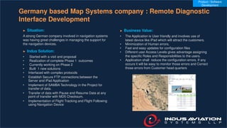 Germany based Map Systems company : Remote Diagnostic
Interface Development
► Situation:
A strong German company involved in navigation systems
was having great challenges in managing the support for
the navigation devices.
► Indus Solution:
• Started with a visit and proposal
• Realization of complete Phase 1 outcomes
• Currently working on Phase 2
• Built 1 new solutions
• Interfaced with complex protocols
• Establish Secure FTP connections between the
Server and iPad Application
• Implement of SAMBA Technology in the Project for
transfer of data.
• Transfer of data with Pause and Resume Data at any
point of transfer with MD5 Checksum.
• Implementation of Flight Tracking and Flight Following
using Navigation Device
► Business Value:
• The Application is User friendly and involves use of
latest device like iPad which will attract the customers.
• Minimization of Human errors.
• Fast and easy updates for configuration files
• Different user Access Levels gives advantage assigning
the specific Roles and Responsibilities to the users.
• Application shall reduce the configuration errors. If any
occurs it will be easy to monitor those errors and Correct
those errors from Customer head quarters
Product / Software
Development
 