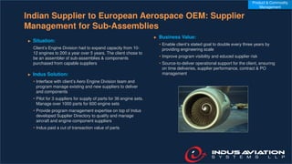 Indian Supplier to European Aerospace OEM: Supplier
Management for Sub-Assemblies
► Situation:
Client’s Engine Division had to expand capacity from 10-
12 engines to 200 a year over 5 years. The client chose to
be an assembler of sub-assemblies & components
purchased from capable suppliers
► Indus Solution:
• Interface with client’s Aero Engine Division team and
program manage existing and new suppliers to deliver
and components
• Pilot for 3 suppliers for supply of parts for 36 engine sets.
Manage over 1000 parts for 600 engine sets
• Provide program management expertise on top of Indus
developed Supplier Directory to qualify and manage
aircraft and engine component suppliers
• Indus paid a cut of transaction value of parts
► Business Value:
• Enable client’s stated goal to double every three years by
providing engineering scale
• Improve program visibility and educed supplier risk
• Source-to-deliver operational support for the client, ensuring
on time deliveries, supplier performance, contract & PO
management
Product & Commodity
Management
 