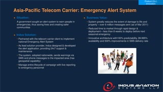 Asia-Pacific Telecom Carrier: Emergency Alert System
► Situation:
A government sought an alert system to warn people in
emergencies, thus saving lives and creating safer
communities
► Indus Solution:
• Partnered with the telecom carrier client to implement
national Emergency Alert System
• As lead solution provider, Indus designed & developed
the alert application, providing 24x7 support &
maintenance
• The system, adopted nationwide, sends warnings via
SMS and phone messages to the impacted area (has
geospatial capability)
• Manage entire lifecycle of campaign with live reporting
to emergency personnel
► Business Value:
• System greatly reduces the extent of damage to life and
property – over 6 million messages sent (as of Mar 2011)
• Reduced time to market through rapid design &
deployment – less than 8 weeks to deploy before next
seasonal emergency
• Innovative architecture with100% predictability, 99.995%
availability and 500% improvements in SMS delivery rate
Product (Co-)
Innovation
 