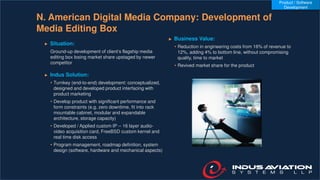N. American Digital Media Company: Development of
Media Editing Box
► Situation:
Ground-up development of client’s flagship media
editing box losing market share upstaged by newer
competitor
► Indus Solution:
• Turnkey (end-to-end) development: conceptualized,
designed and developed product interfacing with
product marketing
• Develop product with significant performance and
form constraints (e.g. zero downtime, fit into rack
mountable cabinet, modular and expandable
architecture, storage capacity)
• Developed / Applied custom IP -- 16 layer audio-
video acquisition card, FreeBSD custom kernel and
real time disk access
• Program management, roadmap definition, system
design (software, hardware and mechanical aspects)
► Business Value:
• Reduction in engineering costs from 16% of revenue to
12%, adding 4% to bottom line, without compromising
quality, time to market
• Revived market share for the product
Product / Software
Development
 