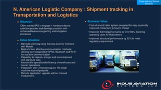 N. American Logistic Company : Shipment tracking in
Transportation and Logistics
► Situation:
Client wanted IAS to engage in hardware device
selection process and develop a solution with
enhanced features supporting entire logistics
processes
► Indus Solution:
• Barcode scanning using Barcode scanner interface
with Mobile
• Best and cost effective communication methods,
utilizing technologies like GPRS, Bluetooth and Wi-Fi
for real time communication
• Capability to capture, encrypt and store shipment
and signature data.
• Improve the operational efficiency of warehouse and
courier operations.
• Integration with Dimensioning and Re-weigh
machine was not possible.
• Remote application upgrade without manual
involvement .
► Business Value:
• First-of-a-kind trailer system designed for easy assembly
improved productivity & time to market
• Improved thermal performance by over 80%, lowering
operating costs for fleet owners
• Improved structural performance by 12% to meet
regulatory requirement
Cross-Industry Shared
Services
 