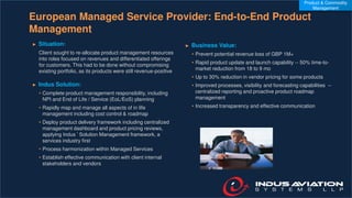European Managed Service Provider: End-to-End Product
Management
► Situation:
Client sought to re-allocate product management resources
into roles focused on revenues and differentiated offerings
for customers. This had to be done without compromising
existing portfolio, as its products were still revenue-positive
► Indus Solution:
• Complete product management responsibility, including
NPI and End of Life / Service (EoL/EoS) planning
• Rapidly map and manage all aspects of in life
management including cost control & roadmap
• Deploy product delivery framework including centralized
management dashboard and product pricing reviews,
applying Indus ’ Solution Management framework, a
services industry first
• Process harmonization within Managed Services
• Establish effective communication with client internal
stakeholders and vendors
► Business Value:
• Prevent potential revenue loss of GBP 1M+
• Rapid product update and launch capability -- 50% time-to-
market reduction from 18 to 9 mo
• Up to 30% reduction in vendor pricing for some products
• Improved processes, visibility and forecasting capabilities --
centralized reporting and proactive product roadmap
management
• Increased transparency and effective communication
Product & Commodity
Management
 