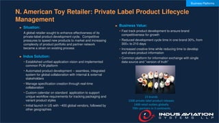 N. American Toy Retailer: Private Label Product Lifecycle
Management
► Situation:
A global retailer sought to enhance effectiveness of its
private-label product development cycle. Competitive
pressures to speed new products to market and increasing
complexity of product portfolio and partner network
became a strain on existing process
► Indus Solution:
• Established unified application vision and implemented
common PLM platform
• Automated product development -- seamless, integrated
system for global collaboration with internal & external
stakeholders
• Manage specification creation through real-time
collaboration
• Custom calendar on standard application to support
unique workflow requirements for tracking packaging and
variant product styles
• Initial launch in US with ~400 global vendors, followed by
other geographies
► Business Value:
• Fast track product development to ensure brand
competitiveness for growth
• Reduced development cycle time in one brand 30%, from
300+ to 210 days
• Increased creative time while reducing time to develop
and share product information
• Common platform for information exchange with single
data source and “version of truth”
23 brands
1500 private label product releases
1400 retail outlets globally
700+ partners in 3 continents
Business Platforms
 