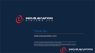 The contents of this document are proprietary and confidential to Indus Aviation Systems LLP and may not be disclosed in whole or in part
at any time, to any third party without the prior written consent of Indus Aviation Systems.
© 2015 Indus Aviation System LLP. All rights reserved. Copyright in the whole and any part of this document belongs to Indus Aviation
Systems LLP. This work may not be used, sold, transferred, adapted, abridged, copied or reproduced in whole or in part, in any manner or
form, or in any media, without the prior written consent of Indus Aviation Systems LLP.
Thank You
www.indusaviation.com
 