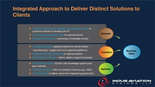 Innovate
Transform
Optimize
Business
Value
Integrated Approach to Deliver Distinct Solutions to
Clients
► Portfolio of solutions/IP, flexibility in engagement models to
customize solution or develop joint IP
► Cost models & simulation tools for optimal solution
► Empower client teams – workshops, knowledge transfer
► Integrated approach applying experience across design -
manufacturing - supply chain and supporting platforms
► Interface with client processes for optimal solution
► PLM, Mobility Practices – define, deploy, support processes
► Productivity increase: 30-40% with knowledge systems and
lean methods
► Delivery excellence: 99% on schedule (industry avg = 56%)
► Formal process to deliver value from engineering partnership
 