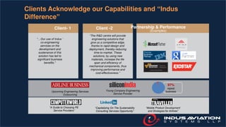 Clients Acknowledge our Capabilities and “Indus
Difference”
Upcoming Engineering Services
Outsourcing
Young Company Engineering
Service Provider
“A Guide to Choosing PE
Service Providers”
“Capitalizing On The Sustainability
Consulting Services Opportunity”
“Mobile Product Development
and Strategies for Airlines”
97%
repeat
business
“…Our use of Indus ’
co-engineering
services on the
development and
sustenance of this
solution has led to
significant business
benefits.”
“The R&D centre will provide
engineering solutions that
give us a competitive edge,
thanks to rapid design and
deployment, thereby reducing
time-to-market. These
solutions, by using new
materials, increase the life
span and efficiency of
mechanical components, thus
improving performance and
cost-effectiveness.”
Client -2 Partnership & Performance
(Examples)
Client- 1
 