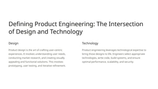 Defining Product Engineering: The Intersection
of Design and Technology
Design
Product design is the art of crafting user-centric
experiences. It involves understanding user needs,
conducting market research, and creating visually
appealing and functional solutions. This involves
prototyping, user testing, and iterative refinement.
Technology
Product engineering leverages technological expertise to
bring those designs to life. Engineers select appropriate
technologies, write code, build systems, and ensure
optimal performance, scalability, and security.
 