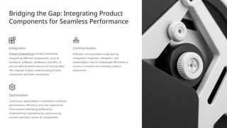 Bridging the Gap: Integrating Product
Components for Seamless Performance
Integration
Product engineering involves seamlessly
integrating different components, such as
hardware, software, databases, and APIs, to
ensure optimal performance and functionality.
This requires a deep understanding of each
component and their interactions.
Communication
Effective communication is key during
integration. Engineers, designers, and
stakeholders need to collaborate effectively to
ensure a cohesive and seamless product
experience.
Optimization
Continuous optimization is essential to enhance
performance, efficiency, and user experience.
This involves identifying bottlenecks,
implementing improvements, and ensuring
smooth operation across all components.
 